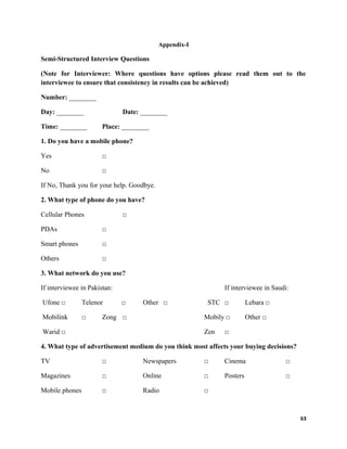 Appendix-I
Semi-Structured Interview Questions
(Note for Interviewer: Where questions have options please read them out to the
interviewee to ensure that consistency in results can be achieved)
Number: ________
Day: ________ Date: ________
Time: ________ Place: ________
1. Do you have a mobile phone?
Yes □
No □
If No, Thank you for your help. Goodbye.
2. What type of phone do you have?
Cellular Phones □
PDAs □
Smart phones □
Others □
3. What network do you use?
If interviewee in Pakistan: If interviewee in Saudi:
Ufone □ Telenor □ Other □ STC □ Lebara □
Mobilink □ Zong □ Mobily □ Other □
Warid □ Zen □
4. What type of advertisement medium do you think most affects your buying decisions?
TV □ Newspapers □ Cinema □
Magazines □ Online □ Posters □
Mobile phones □ Radio □
63
 