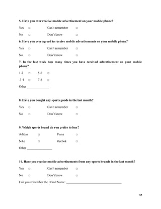 5. Have you ever receive mobile advertisement on your mobile phone?
Yes □ Can’t remember □
No □ Don’t know □
6. Have you ever agreed to receive mobile advertisements on your mobile phone?
Yes □ Can’t remember □
No □ Don’t know □
7. In the last week how many times you have received advertisement on your mobile
phone?
1-2 □ 5-6 □
3-4 □ 7-8 □
Other ______________
8. Have you bought any sports goods in the last month?
Yes □ Can’t remember □
No □ Don’t know □
9. Which sports brand do you prefer to buy?
Adidas □ Puma □
Nike □ Reebok □
Other ________________
10. Have you receive mobile advertisements from any sports brands in the last month?
Yes □ Can’t remember □
No □ Don’t know □
Can you remember the Brand Name: ___________________________________
64
 