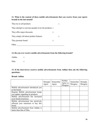 11. What is the content of these mobile advertisements that you receive from your sports
brands in the last month?
They try to sell products □
They attempt to convince people to try the products □
They offer major discounts □
They simply tell about product features □
They promote brand □
Other _________________________________________________
12. Do you ever receive mobile advertisements from the following brands?
Adidas □
Nike □
13. If the interviewee receives mobile advertisements from Adidas then ask the following
questions:
Brand: Adidas
Strongly
Agree
Somewhat
Agree
Neither
Agree or
Disagree
Somewhat
Disagree
Strongly
Disagree
Mobile advertisement introduced you
to the brand
Regular Mobile advertisement keeps
you update regarding its products
Mobile advertisement has increased
your brand awareness
Mobile advertisement has positively
affected your intentions to buy this
brand
Mobile advertisement from Adidas is
better than that of Nike
65
 