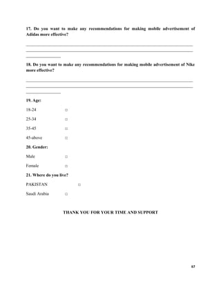 17. Do you want to make any recommendations for making mobile advertisement of
Adidas more effective?
_____________________________________________________________________________
_____________________________________________________________________________
________________
18. Do you want to make any recommendations for making mobile advertisement of Nike
more effective?
_____________________________________________________________________________
_____________________________________________________________________________
________________
19. Age:
18-24 □
25-34 □
35-45 □
45-above □
20. Gender:
Male □
Female □
21. Where do you live?
PAKISTAN □
Saudi Arabia □
THANK YOU FOR YOUR TIME AND SUPPORT
67
 