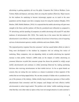 advertising is gaining popularity all over the globe. Companies like Unilever Brothers, Louis
Vuitton, Marks and Spencer, and many others are using this medium effectively. Major reasons
for this medium for marketing to become increasingly popular are its reach to the mass
population and the cheaper costs that a company incurs for using this medium (Murphy, 2010;
Butcher, 2009; Mobile Marketer, 2010). It is expected that the mobile advertising will gain more
strength in the future and the medium will then be considered more influential as compared to
TV advertising, and the spending of companies on mobile advertising will exceed TV and other
mediums of advertisements (Div 2010). This mainly due to the reason that this medium of
advertisement is cost effective, where the marketers do not have to bear heavy costs of acquiring
services of advertisement agencies, models, celebrities and icons (Hanbo, 2008).
The expected positive response from the consumers’ side has caused further efforts in order to
bring more development in this medium by companies who are utilizing this source of
marketing. Many companies, who are depending wholly on mobile advertising has reported
increase in their profits. Nielsen’s (2009) study on the impacts of mobile advertising on
consumer behaviour revealed that consumer groups has shown the potential to widely accept
mobile advertisements and continues to reflect promising behaviour by making purchasing
decisions after receiving advertisements on their mobile devices. As far as sports brands are
concern, they are seeing this new medium as a chance to penetrate in those segments of the
market that are not being tapped before. We can take example of Adidas who is considered to be
one of the pioneers of the industry. Adidas initially faced continuous ignorance of their mobile
advertisements from consumers until the company used cheaper and more effective mobile
advertisements to attract target market. The problem with Adidas’ mobile marketing messages
what that they were either taken as spam or they were not enough attractive to catch customer’s
9
 