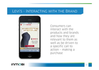 Levi’s - Interacting with the Brand



                    Consumers can
                    interact with the
                    products and brands
                    and how they are
                    relevant to them as
                    well as be driven to
                    a specific call to
                    action – making a
                    purchase



                                           21
 