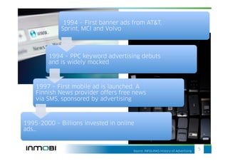 1994 – First banner ads from AT&T,
             Sprint, MCI and Volvo



        1994 – PPC keyword advertising debuts
        and is widely mocked



    1997 – First mobile ad is launched. A
    Finnish News provider offers free news
    via SMS, sponsored by advertising



1995-2000 – Billions invested in online
ads…


                                      Source: INFOLINKS History-of-Advertising
                                                                                 5
 