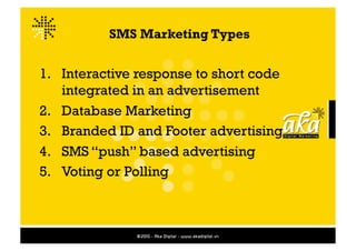 SMS Marketing Types


1.  Interactive response to short code
    integrated in an advertisement
2.  Database Marketing
3.  Branded ID and Footer advertising
4.  SMS “push” based advertising
5.  Voting or Polling
 