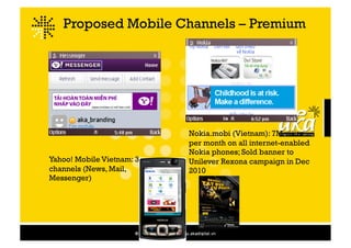 Proposed Mobile Channels – Premium




                                                       Nokia.mobi (Vietnam): 7M visits
                                                       per month on all internet-enabled
                                                       Nokia phones; Sold banner to
Yahoo! Mobile Vietnam: 3                               Unilever Rexona campaign in Dec
channels (News, Mail,                                  2010
Messenger)


                           Think success, think MDIS
 