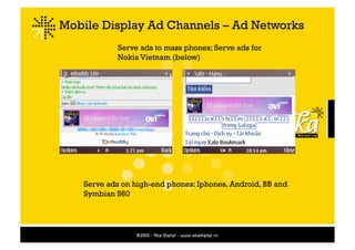 Mobile Display Ad Channels – Ad Networks
            Serve ads to mass phones; Serve ads for
            Nokia Vietnam (below)




   Serve ads on high-end phones: Iphones, Android, BB and
   Symbian S60
 