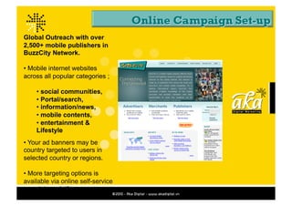 Global Outreach with over
2,500+ mobile publishers in
BuzzCity Network.

• Mobile internet websites
across all popular categories ;

    • social communities,
    • Portal/search,
    • information/news,
    • mobile contents,
    • entertainment &
    Lifestyle
• Your ad banners may be
country targeted to users in
selected country or regions.

• More targeting options is
available via online self-service
proprietary platform.
 