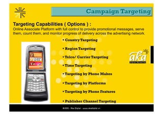 Targeting Capabilities ( Options ) :
Online Associate Platform with full control to provide promotional messages, serve
them, count them, and monitor progress of delivery across the advertising network.	
  
                                 Country Targeting

                                 Region Targeting

                                 Telco/ Carrier Targeting

                                 Time Targeting

                                 Targeting by Phone Makes

                                 Targeting by Platforms

                                 Targeting by Phone Features

                                 Publisher Channel Targeting
 