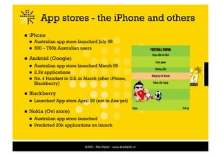 App stores - the iPhone and others
  iPhone
    Australian app store launched July 08
    500 – 750k Australian users


  Android    (Google)
    Australian app store launched March 09
    2.3k applications
    No. 4 Handset in U.S. in March (after iPhone,
     Blackberry)

  Blackberry
      Launched App store April 09 (not in Aus yet)

  Nokia   (Ovi store)
    Australian app store launched
    Predicted 20k applications on launch
 