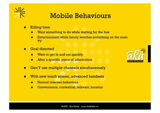 Mobile Behaviours
    Killing time
         Want something to do while waiting for the bus
         Entertainment while family watches something on the main
          TV

    Goal directed
         Want to get in and out quickly
         After a specific piece of information

    Gen Y use multiple channels simultaneously

    With new touch screen, advanced handsets
         Normal internet behaviors
         Convenience, contextual, relevant, location
 