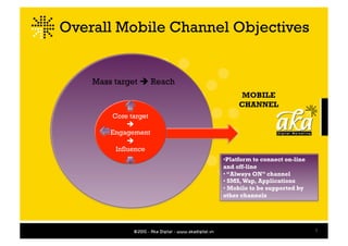 Overall Mobile Channel Objectives


    Mass target  Reach
                                MOBILE
                               CHANNEL
        Core target
             
        Engagement
             
         Influence
                          •  latform to connect on-line
                           P
                          and off-line
                          • “Always ON” channel
                          • SMS, Wap, Applications
                          • Mobile to be supported by
                          other channels




                                                          5
 