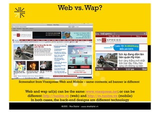 Web vs. Wap?




Screenshot from Vnexpress: Web and Mobile – same contents; ad banner is different


    Web and wap url(s) can be the same: www.vnexpress.net; or can be
     different: http://tuoitre.vn (web) and http://m.tuoitre.vn (mobile)
       In both cases, the back-end designs are different technology
 