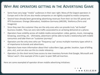 WHY ARE OPERATORS GETTING IN THE ADVERTISING GAME
•   Some have very large “media” audiences in their own right. Many of the largest operators in
    Europe and in the UK are also media companies or are tightly coupled to media companies.
•   Several have already been generating advertising revenues from their on-line ISP, portal and
    IPTV businesses: Orange (Wanadoo), Vodafone Germany (ARCOR), Telefonica (Terra and
    Imagenio)
•   Since they own the customer they are the only ones who can provide truly “ad-funded”
    business models. They can zero rate traffic associated to an ad being delivered on a phone.
•   Operators have visibility across all mobile media consumption: video, games, music, messaging,
    browsing, searching, etc. Ultimately, advertisers will be able to build a relationship with mobile
    consumers and take them on “customer journeys”.
•   Operators are the only ones who can “frequency cap” across multiple inventory types which is
    of importance to brands and advertisers.
•   Operators have more information about their subscribers (age, gender, location, type of billing
    plan, etc), and can also use this to create relevancy.
•   Operators (in the short term) have access to new inventory formats that Google, Microsoft and
    Yahoo! won't. One example of this is peer to peer SMS ad insertion.

Here are some exampled of operator driven mobile advertising initiatives:
 