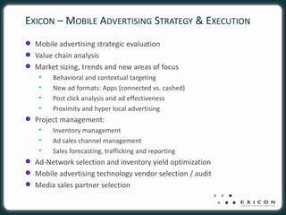 EXICON – MOBILE ADVERTISING STRATEGY & EXECUTION
  Mobile advertising strategic evaluation
  Value chain analysis
  Market sizing, trends and new areas of focus
   •   Behavioral and contextual targeting
   •   New ad formats: Apps (connected vs. cashed)
   •   Post click analysis and ad effectiveness
   •   Proximity and hyper local advertising
  Project management:
   •   Inventory management
   •   Ad sales channel management
   •   Sales forecasting, trafficking and reporting
  Ad-Network selection and inventory yield optimization
  Mobile advertising technology vendor selection / audit
  Media sales partner selection
 