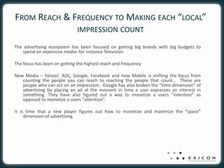 FROM REACH & FREQUENCY TO MAKING EACH “LOCAL”
                              IMPRESSION COUNT

The advertising ecosystem has been focused on getting big brands with big budgets to
   spend on expensive media: for instance Television

The focus has been on getting the highest reach and frequency

New Media – Yahoo!, AOL, Google, Facebook and now Mobile is shifting the focus from
   counting the people you can reach to reaching the people that count… These are
   people who can act on an impression. Google has also broken the “time dimension” of
   advertising by placing an ad at the moment in time a user expresses an interest in
   something. They have also figured out a way to monetize a users “intention” as
   opposed to monetize a users “attention”.

It is time that a new player figures out how to monetize and maximize the “space”
     dimension of advertising
 