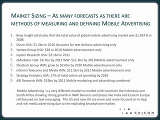 MARKET SIZING – AS MANY FORECASTS AS THERE ARE
METHODS OF MEASURING AND DEFINING MOBILE ADVERTISING

1. Berg Insight estimates that the total value of global mobile advertising market was $1.014 B in
     2008.
2.   Ovum USA: $1.3bn in 2010 Accounts for text delivery advertising only
3.   Yankee Group USA: $2B in 2010 Mobile advertisement only
4.   Jupiter Research USA: $2.1bn in 2011
5.   eMarketer USA: $4.7bn by 2011 WW: $11.3bn by 2011Mobile advertisement only
6.   Shosteck Group WW: grow to $9.6bn by 2010 Mobile advertisement only
7.   Informa Telecoms and Media WW: $11.5bn by 2011 Mobile advertisement only
8.   Strategy Analytics USA: 17% of total online ad spending by 2010
9.   ABI Research WW: $19bn by 2011 Mobile marketing and advertising combined

     Mobile Advertising is a very different market to market with countries like Indonesia and
     South Africa showing strong growth in WAP banners and places like India and Eastern Europe
     still focused on text messaging. The US and now UK are more and more focused on in-App
     and rich media advertising due to the exploding Smartphone market.
 
