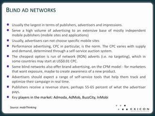 BLIND AD NETWORKS

  Usually the largest in terms of publishers, advertisers and impressions.
  Serve a high volume of advertising to an extensive base of mostly independent
  mobile publishers (mobile sites and applications)
  Usually, advertisers can not choose specific mobile sites
  Performance advertising, CPC in particular, is the norm. The CPC varies with supply
  and demand, determined through a self-service auction system.
  The cheapest option is run of network (RON) adverts (i.e. no targeting), which in
  some countries may start at US$0.01 CPC.
  Some blind networks also offer brand advertising, on the CPM model - for marketers
  that want exposure, maybe to create awareness of a new product.
  Advertisers should expect a range of self-service tools that help them track and
  optimize their campaign in real time.
  Publishers receive a revenue share, perhaps 55-65 percent of what the advertiser
  pays.
  Key players in the market: Admoda, AdMob, BuzzCity, InMobi

 Source: mobiThinking
 