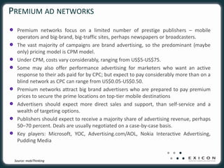 PREMIUM AD NETWORKS
  Premium networks focus on a limited number of prestige publishers – mobile
  operators and big-brand, big-traffic sites, perhaps newspapers or broadcasters.
  The vast majority of campaigns are brand advertising, so the predominant (maybe
  only) pricing model is CPM model.
  Under CPM, costs vary considerably, ranging from US$5-US$75.
  Some may also offer performance advertising for marketers who want an active
  response to their ads paid for by CPC; but expect to pay considerably more than on a
  blind network as CPC can range from US$0.05-US$0.50.
  Premium networks attract big brand advertisers who are prepared to pay premium
  prices to secure the prime locations on top-tier mobile destinations
  Advertisers should expect more direct sales and support, than self-service and a
  wealth of targeting options.
  Publishers should expect to receive a majority share of advertising revenue, perhaps
  50–70 percent. Deals are usually negotiated on a case-by-case basis.
  Key players: Microsoft, YOC, Advertising.com/AOL, Nokia Interactive Advertising,
  Pudding Media


 Source: mobiThinking
 