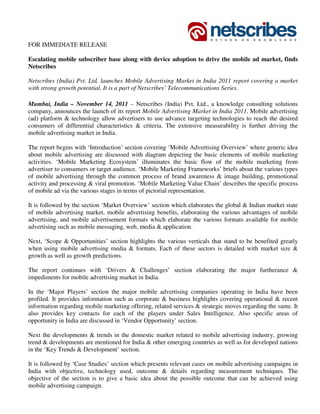 FOR IMMEDIATE RELEASE

Escalating mobile subscriber base along with device adoption to drive the mobile ad market, finds
Netscribes

Netscribes (India) Pvt. Ltd, launches Mobile Advertising Market in India 2011 report covering a market
with strong growth potential. It is a part of Netscribes’ Telecommunications Series.

Mumbai, India – November 14, 2011 – Netscribes (India) Pvt. Ltd., a knowledge consulting solutions
company, announces the launch of its report Mobile Advertising Market in India 2011. Mobile advertising
(ad) platform & technology allow advertisers to use advance targeting technologies to reach the desired
consumers of differential characteristics & criteria. The extensive measurability is further driving the
mobile advertising market in India.

The report begins with ‘Introduction’ section covering ‘Mobile Advertising Overview’ where generic idea
about mobile advertising are discussed with diagram depicting the basic elements of mobile marketing
activities. ‘Mobile Marketing Ecosystem’ illuminates the basic flow of the mobile marketing from
advertiser to consumers or target audience. ‘Mobile Marketing Frameworks’ briefs about the various types
of mobile advertising through the common process of brand awareness & image building, promotional
activity and processing & viral promotion. ‘Mobile Marketing Value Chain’ describes the specific process
of mobile ad via the various stages in terms of pictorial representation.

It is followed by the section ‘Market Overview’ section which elaborates the global & Indian market state
of mobile advertising market, mobile advertising benefits, elaborating the various advantages of mobile
advertising, and mobile advertisement formats which elaborate the various formats available for mobile
advertising such as mobile messaging, web, media & application.

Next, ‘Scope & Opportunities’ section highlights the various verticals that stand to be benefited greatly
when using mobile advertising media & formats. Each of these sectors is detailed with market size &
growth as well as growth predictions.

The report continues with ‘Drivers & Challenges’ section elaborating the major furtherance &
impediments for mobile advertising market in India.

In the ‘Major Players’ section the major mobile advertising companies operating in India have been
profiled. It provides information such as corporate & business highlights covering operational & recent
information regarding mobile marketing offering, related services & strategic moves regarding the same. It
also provides key contacts for each of the players under Sales Intelligence. Also specific areas of
opportunity in India are discussed in ‘Vendor Opportunity’ section.

Next the developments & trends in the domestic market related to mobile advertising industry, growing
trend & developments are mentioned for India & other emerging countries as well as for developed nations
in the ‘Key Trends & Development’ section.

It is followed by ‘Case Studies’ section which presents relevant cases on mobile advertising campaigns in
India with objective, technology used, outcome & details regarding measurement techniques. The
objective of the section is to give a basic idea about the possible outcome that can be achieved using
mobile advertising campaign.
 