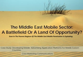 The Middle East Mobile Sector:
A Battlefield Or A Land Of Opportunity?
Even In The Poorest Regions Of The Middle East Mobile Penetration Is Exploding.
Case Study: Developing Mobile Advertising Application Platforms For Middle Eastern
Countries.
Creo Marketing Communications
 