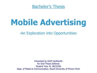 Bachelor’s Thesis Mobile Advertising -An Exploration into Opportunities- Presented by OUM Vantharith for  Oral Thesis Defense Student Year I V , 0 6 /22/0 6 Dept. of Media & Communication, Royal University of Phnom Penh 