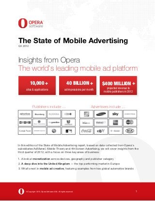 The State of Mobile Advertising
Q3 2012




Insights from Opera
The world’s leading mobile ad platform
           10,000 +                                    40 BILLION +             $400 MILLION +
                                                                                   projected revenue to
      sites & applications                           ad impressions per month
                                                                                 mobile publishers in 2012




             Publishers include …                                         Advertisers include …




In this edition of the State of Mobile Advertising report, based on data collected from Opera’s
subsidiaries AdMarvel, Mobile Theory and 4th Screen Advertising, we will cover insights from the
third quarter of 2012, with a focus on three key areas of business:

1. A look at monetization across devices, geography and publisher category
2. A deep dive into the United Kingdom — the top performing market in Europe
3. What’s next in mobile ad creative, featuring examples from two global automotive brands




      © Copyright 2012, Opera Software ASA. All rights reserved.                                             1
 