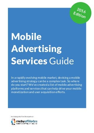App Marketing Networks 2014
Mobile
Advertising
Services Guide
In a rapidly evolving mobile market, devising a mobile
advertising strategy can be a complex task. So where
do you start? We’ve created a list of mobile advertising
platforms and services that can help drive your mobile
monetization and user acquisition efforts.
An inside guide, from the experts at
2016Edition
 