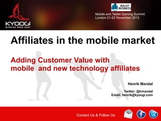 Mobile and Tablet Gaming Summit
                            London 21-22 November 2012




Affiliates in the mobile market
Adding Customer Value with
mobile and new technology affiliates
                                                Henrik Mandal

                                              Twitter: @hmandal
                                      Email: henrik@kyoogi.com




                  Contact Us & Follow Us
 