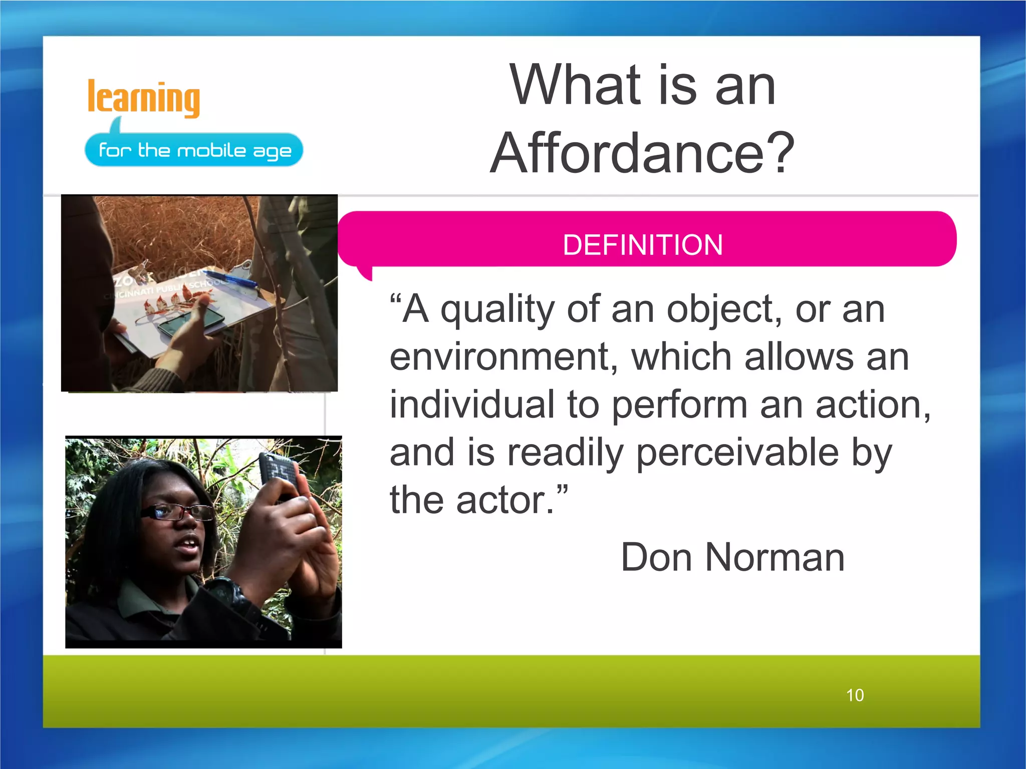 What is an
     Affordance?
          DEFINITION

“A quality of an object, or an
environment, which allows an
individual to perform an action,
and is readily perceivable by
the actor.”
              Don Norman


                          10
 