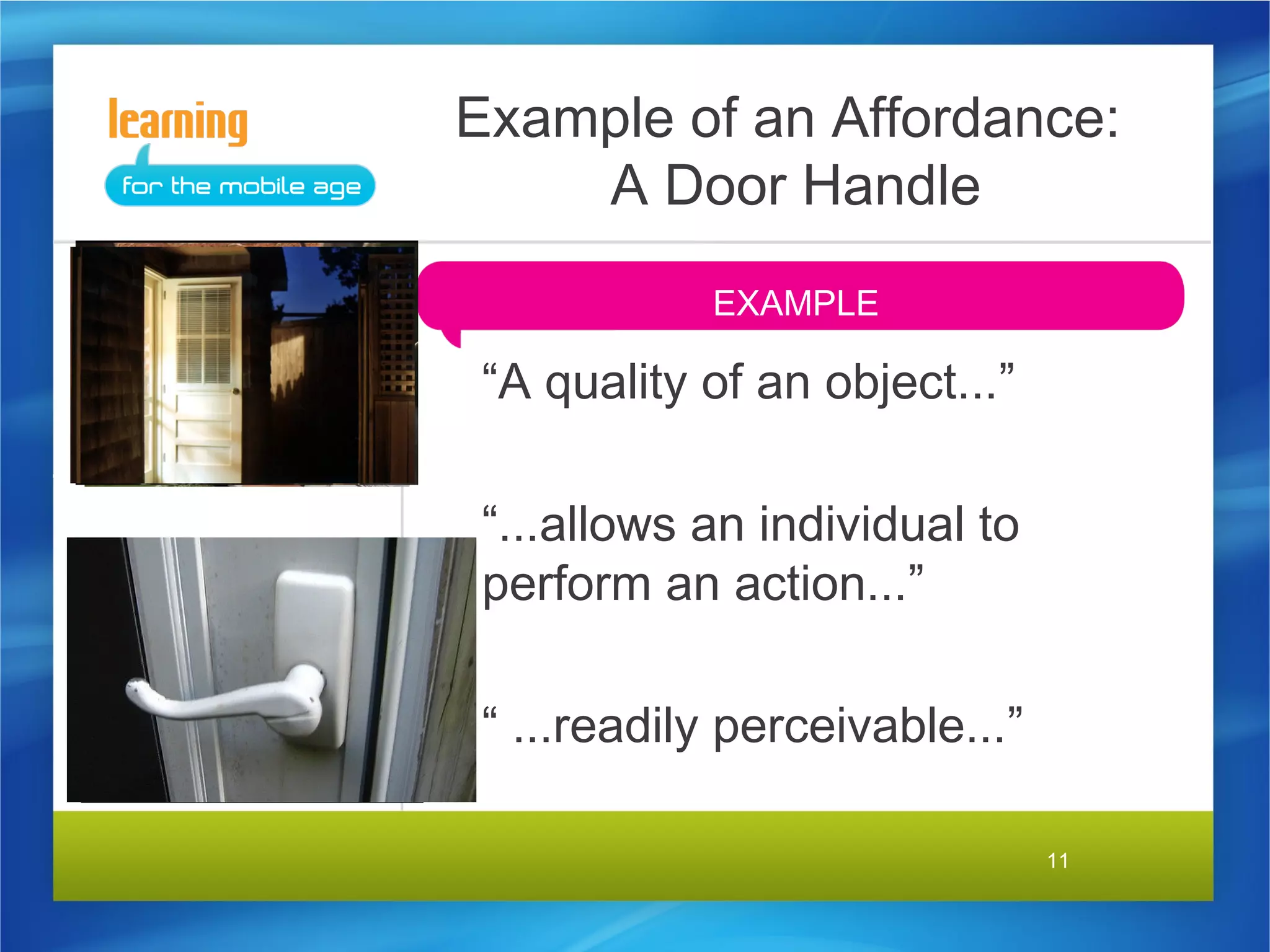 Example of an Affordance:
    A Door Handle
            EXAMPLE

 “A quality of an object...”

 “...allows an individual to
 perform an action...”

 “ ...readily perceivable...”

                                11
 