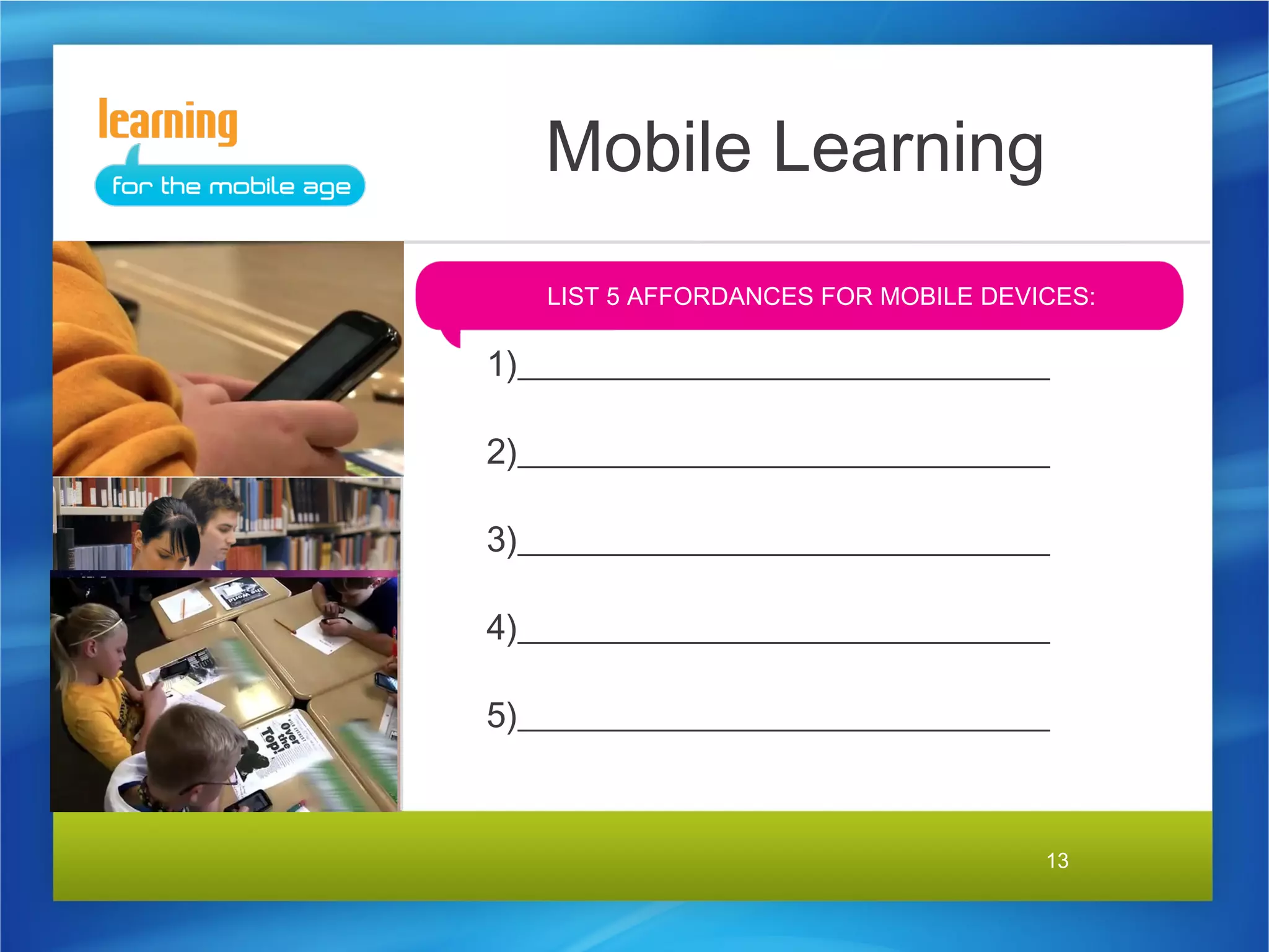 Mobile Learning
   LIST 5 AFFORDANCES FOR MOBILE DEVICES:

1)______________________________

2)______________________________

3)______________________________

4)______________________________

5)______________________________


                                     13
 
