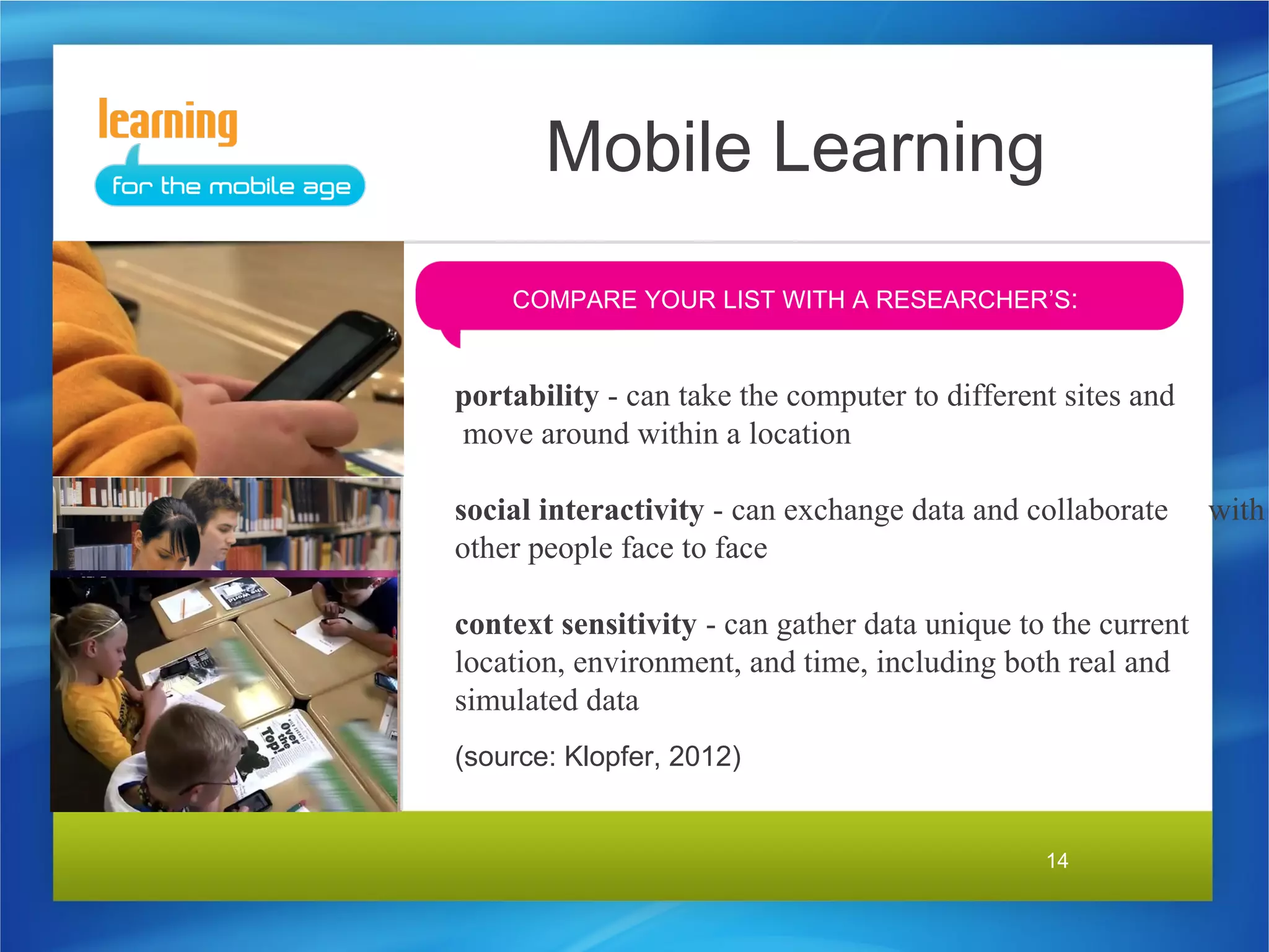 Mobile Learning
    COMPARE YOUR LIST WITH A RESEARCHER’S:


portability - can take the computer to different sites and
move around within a location

social interactivity - can exchange data and collaborate      with
other people face to face

context sensitivity - can gather data unique to the current
location, environment, and time, including both real and
simulated data
(source: Klopfer, 2012)


                                               14
 