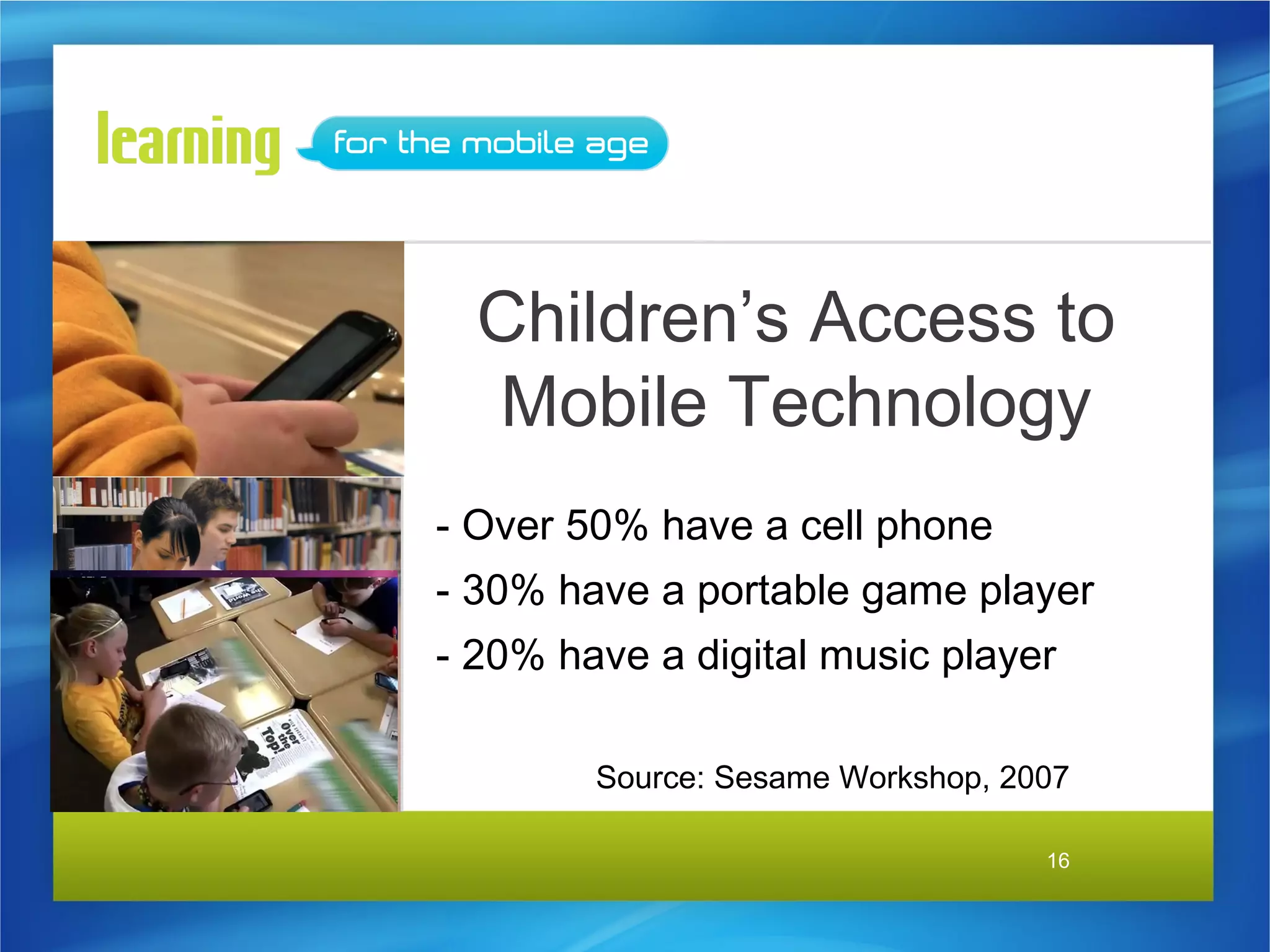 Children’s Access to
  Mobile Technology
- Over 50% have a cell phone
- 30% have a portable game player
- 20% have a digital music player

        Source: Sesame Workshop, 2007

                                   16
 