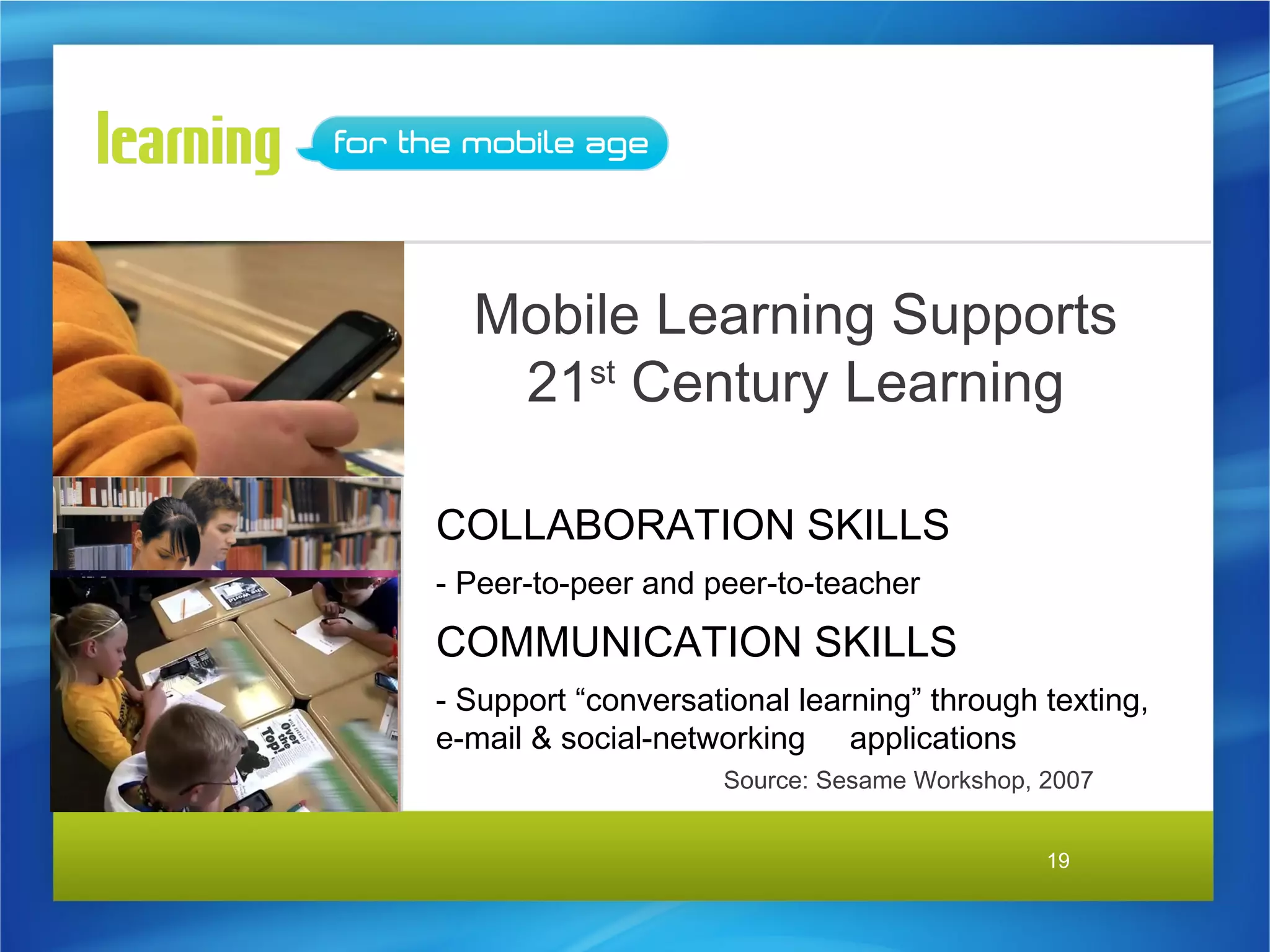 Mobile Learning Supports
   21st Century Learning

COLLABORATION SKILLS
- Peer-to-peer and peer-to-teacher
COMMUNICATION SKILLS
- Support “conversational learning” through texting,
e-mail & social-networking applications
                    Source: Sesame Workshop, 2007


                                             19
 