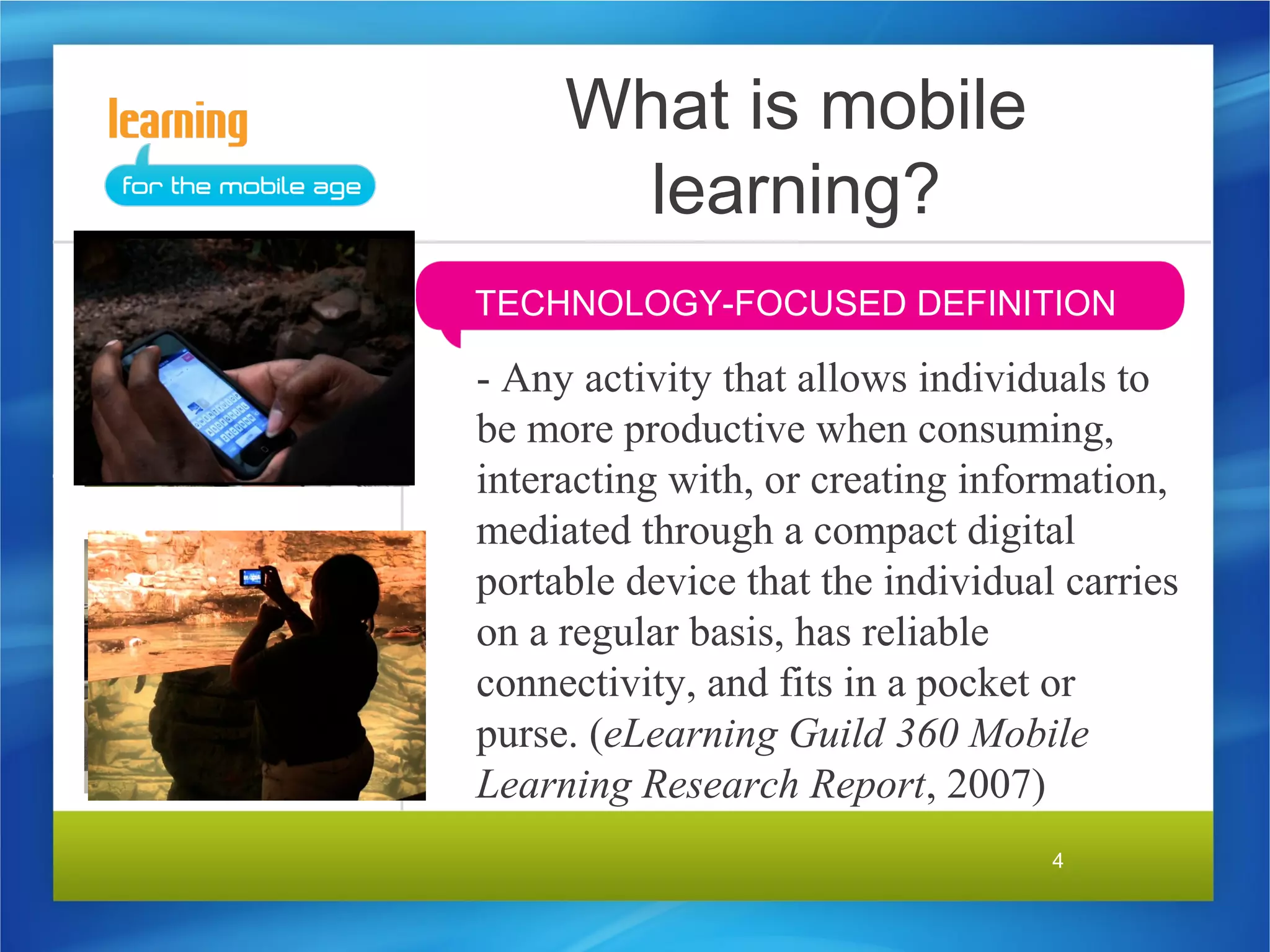 What is mobile
       learning?
TECHNOLOGY-FOCUSED DEFINITION

- Any activity that allows individuals to
be more productive when consuming,
interacting with, or creating information,
mediated through a compact digital
portable device that the individual carries
on a regular basis, has reliable
connectivity, and fits in a pocket or
purse. (eLearning Guild 360 Mobile
Learning Research Report, 2007)
                                   4
 