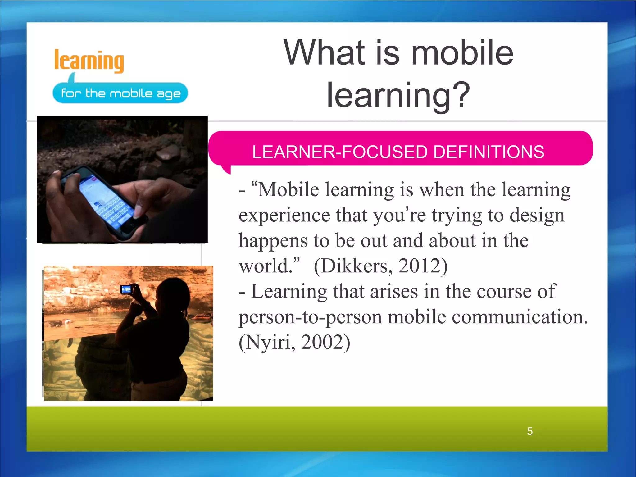 What is mobile
      learning?
 LEARNER-FOCUSED DEFINITIONS

- “Mobile learning is when the learning
experience that you’re trying to design
happens to be out and about in the
world.” (Dikkers, 2012)
- Learning that arises in the course of
person-to-person mobile communication.
(Nyiri, 2002)



                                5
 