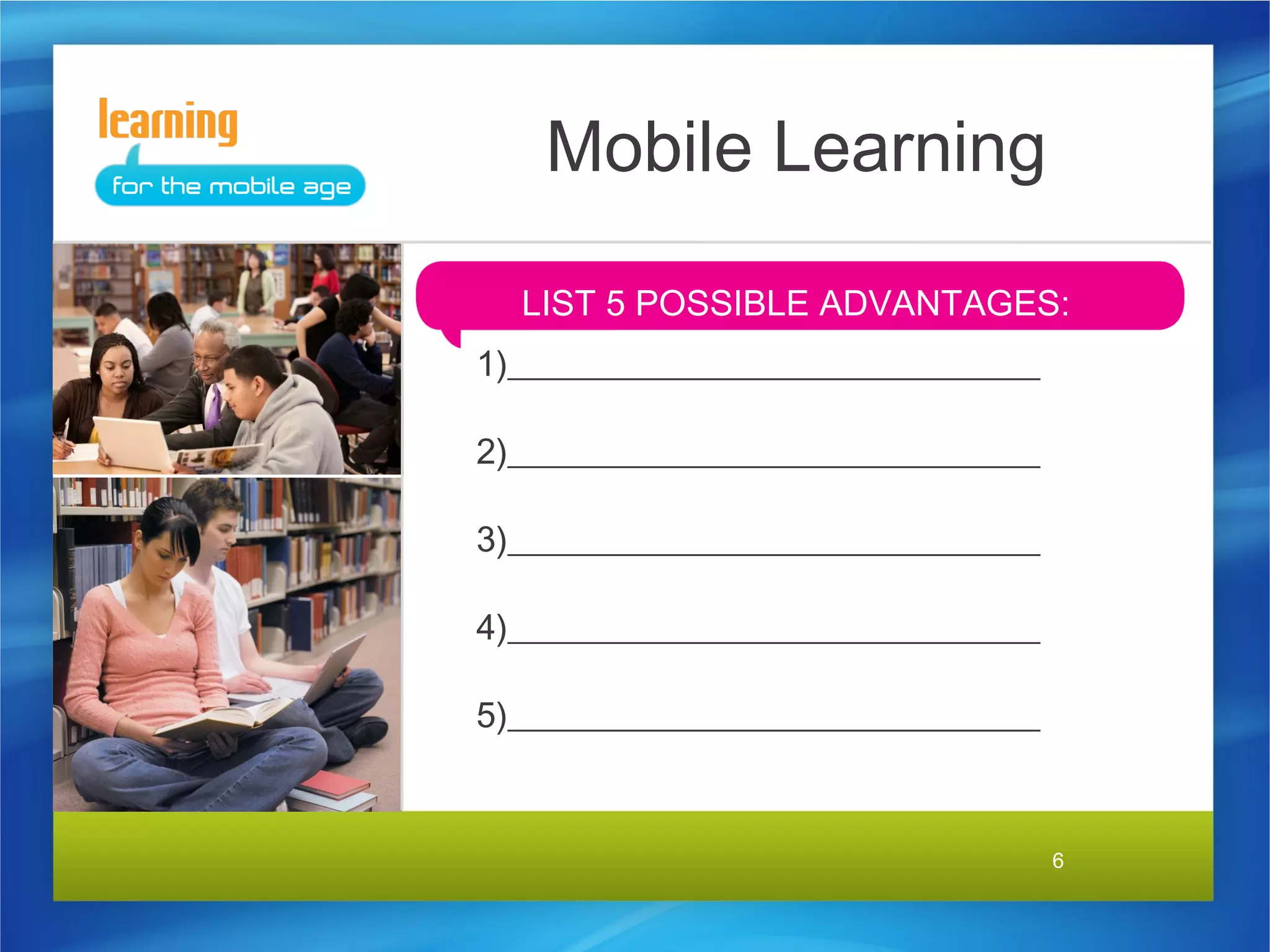 Mobile Learning

  LIST 5 POSSIBLE ADVANTAGES:
1)______________________________

2)______________________________

3)______________________________

4)______________________________

5)______________________________


                                   6
 