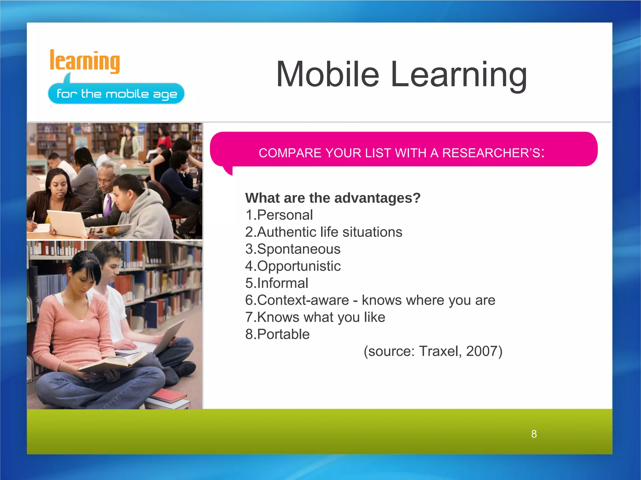 Mobile Learning
  COMPARE YOUR LIST WITH A RESEARCHER’S:


What are the advantages?
1.Personal
2.Authentic life situations
3.Spontaneous
4.Opportunistic
5.Informal
6.Context-aware - knows where you are
7.Knows what you like
8.Portable
                     (source: Traxel, 2007)




                                              8
 