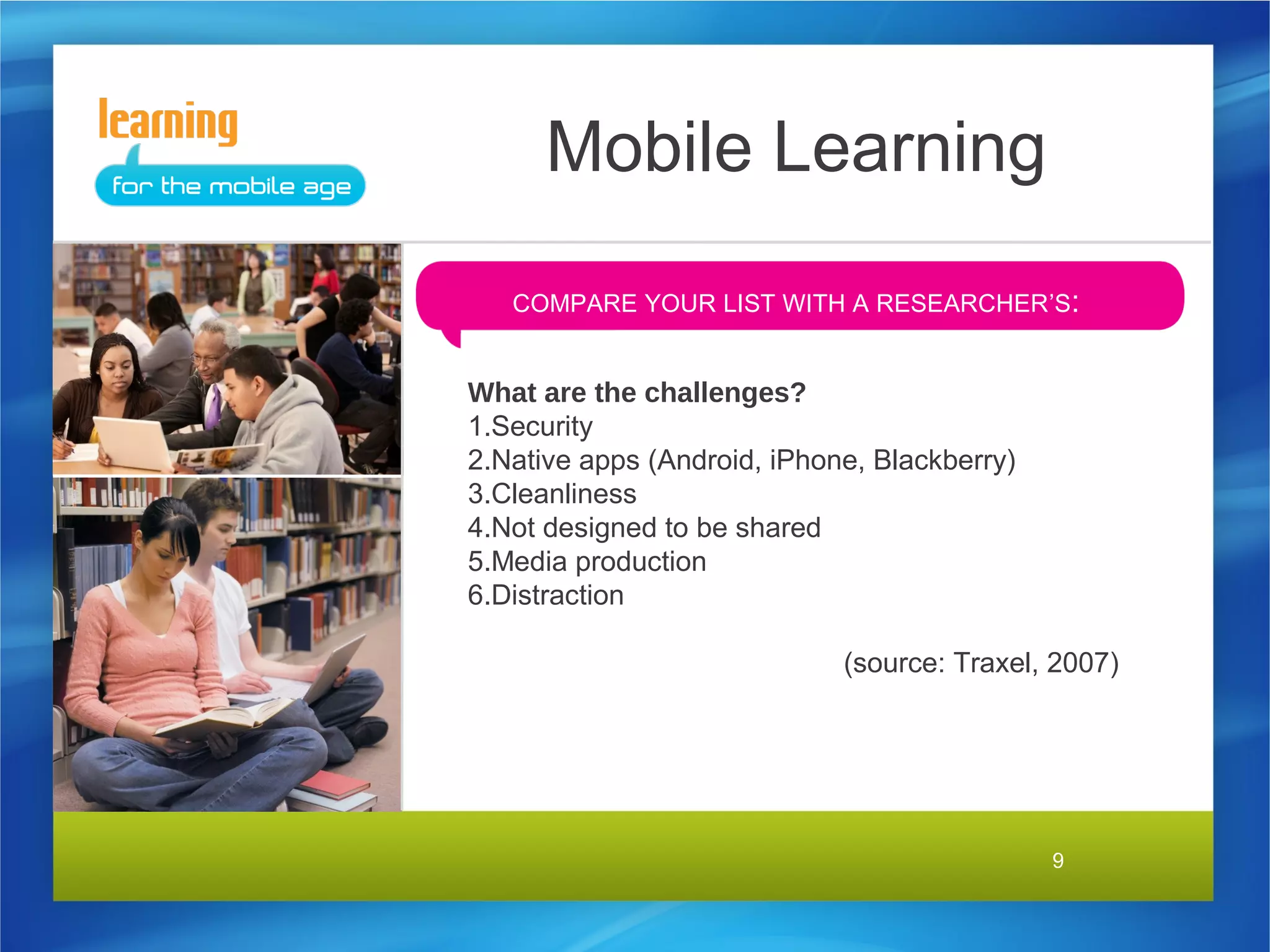 Mobile Learning
   COMPARE YOUR LIST WITH A RESEARCHER’S:


What are the challenges?
1.Security
2.Native apps (Android, iPhone, Blackberry)
3.Cleanliness
4.Not designed to be shared
5.Media production
6.Distraction

                             (source: Traxel, 2007)




                                              9
 