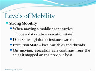 Levels of Mobility
 Strong Mobility
       When moving a mobile agent carries
         (code + data state + execution state)
       Data State - global or instance variable
       Execution State – local variables and threads
       On moving, execution can continue from the
        point it stopped on the previous host


Wednesday, July 25, 2012                                11
 