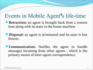 Events in Mobile Agent’s life-time
 Retraction: an agent is brought back from a remote
     host along with its state to the home machine.

 Disposal: an agent is terminated and its state is lost
     forever.

 Communication: Notifies the agent to handle
     messages incoming from other agents , which is the
     primary means of inter-agent correspondence.


Wednesday, July 25, 2012                               13
 