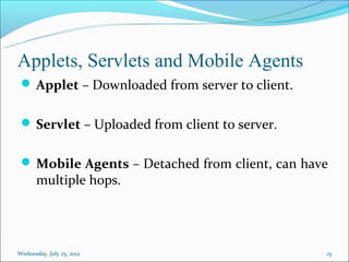 Applets, Servlets and Mobile Agents
  Applet – Downloaded from server to client.


  Servlet – Uploaded from client to server.


  Mobile Agents – Detached from client, can have
       multiple hops.




Wednesday, July 25, 2012                        15
 