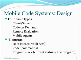 Mobile Code Systems: Design
 Four basic types:
      Client/Server
      Code on Demand
      Remote Evaluation
      Mobile Agents
  Elements
      Data (stored result sets)
      Code (commands)
      Program stack (current status of the program)
Wednesday, July 25, 2012                              16
 