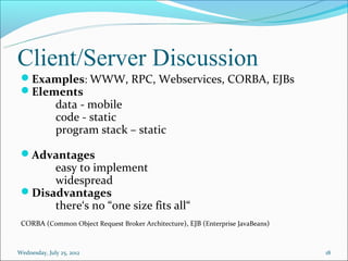 Client/Server Discussion
 Examples: WWW, RPC, Webservices, CORBA, EJBs
 Elements
              data - mobile
              code - static
              program stack – static

 Advantages
      easy to implement
      widespread
 Disadvantages
      there‘s no “one size fits all“
 CORBA (Common Object Request Broker Architecture), EJB (Enterprise JavaBeans)


Wednesday, July 25, 2012                                                         18
 