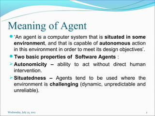 Meaning of Agent
 ‘An agent is a computer system that is situated in some
   environment, and that is capable of autonomous action
   in this environment in order to meet its design objectives’.
 Two basic properties of Software Agents :
  Autonomicity – ability to act without direct human
   intervention.
  Situatedness – Agents tend to be used where the
   environment is challenging (dynamic, unpredictable and
   unreliable).



Wednesday, July 25, 2012                                          2
 