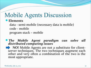 Mobile Agents Discussion
 Elements
       data - semi-mobile (necessary data is mobile)
       code - mobile
       program stack – mobile

 The       Mobile Agent paradigm can solve all
     distributed computing issues
        NO! Mobile Agents are not a substitute for client-
     server techniques. The two techniques augment each
     other and very often a combination of the two is the
     most appropriate.

Wednesday, July 25, 2012                                 20
 
