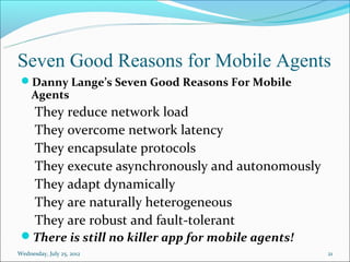 Seven Good Reasons for Mobile Agents
 Danny Lange’s Seven Good Reasons For Mobile
     Agents
      They reduce network load
      They overcome network latency
      They encapsulate protocols
      They execute asynchronously and autonomously
      They adapt dynamically
      They are naturally heterogeneous
      They are robust and fault-tolerant
 There is still no killer app for mobile agents!
Wednesday, July 25, 2012                             21
 
