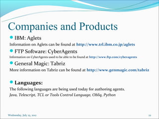 Companies and Products
 IBM: Aglets
 Information on Aglets can be found at http://www.trl.ibm.co.jp/aglets
 FTP Software: CyberAgents
 Information on CyberAgents used to be able to be found at http://www.ftp.com/cyberagents

 General Magic: Tabriz
 More information on Tabriz can be found at http://www.genmagic.com/tabriz


 Languages:
 The following languages are being used today for authoring agents.
 Java, Telescript, TCL or Tools Control Language, Obliq, Python




Wednesday, July 25, 2012                                                                    22
 