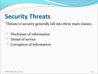 Security Threats
 Threats to security generally fall into three main classes:

  Disclosure of information
  Denial of service
  Corruption of information




Wednesday, July 25, 2012                                   24
 