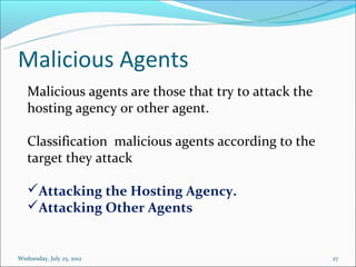 Malicious Agents
   Malicious agents are those that try to attack the
   hosting agency or other agent.

   Classification malicious agents according to the
   target they attack

   Attacking the Hosting Agency.
   Attacking Other Agents


Wednesday, July 25, 2012                               27
 